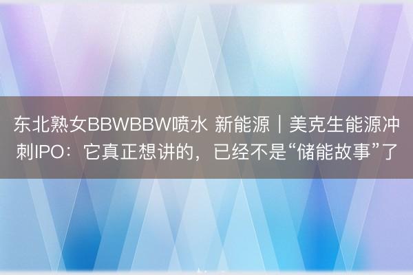 东北熟女BBWBBW喷水 新能源｜美克生能源冲刺IPO：它真正想讲的，已经不是“储能故事”了