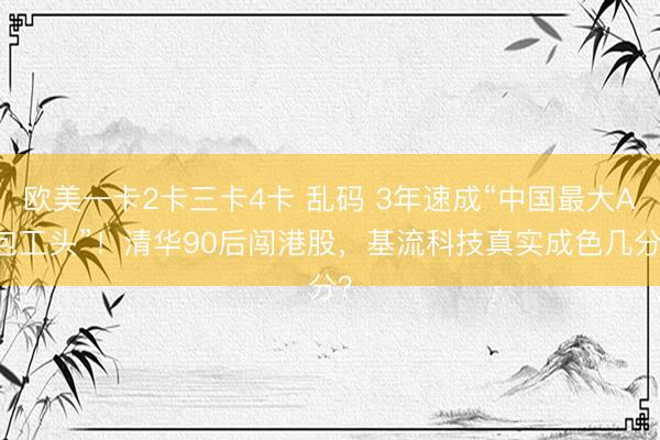 欧美一卡2卡三卡4卡 乱码 3年速成“中国最大AI包工头”！清华90后闯港股，基流科技真实成色几分？