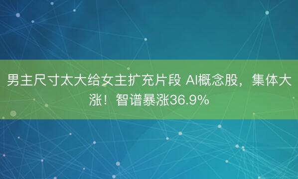 男主尺寸太大给女主扩充片段 AI概念股，集体大涨！智谱暴涨36.9%