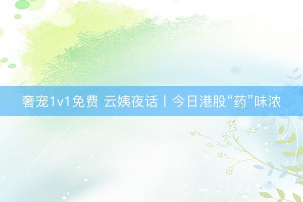 奢宠1v1免费 云姨夜话丨今日港股“药”味浓