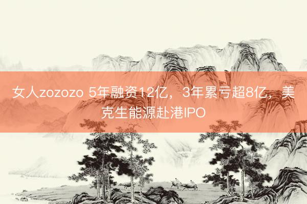 女人zozozo 5年融资12亿，3年累亏超8亿，美克生能源赴港IPO