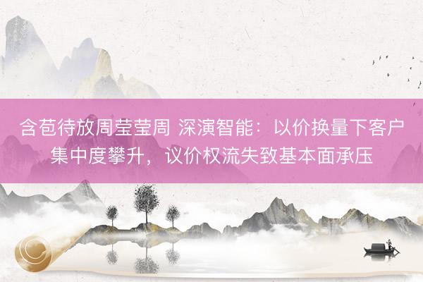 含苞待放周莹莹周 深演智能：以价换量下客户集中度攀升，议价权流失致基本面承压