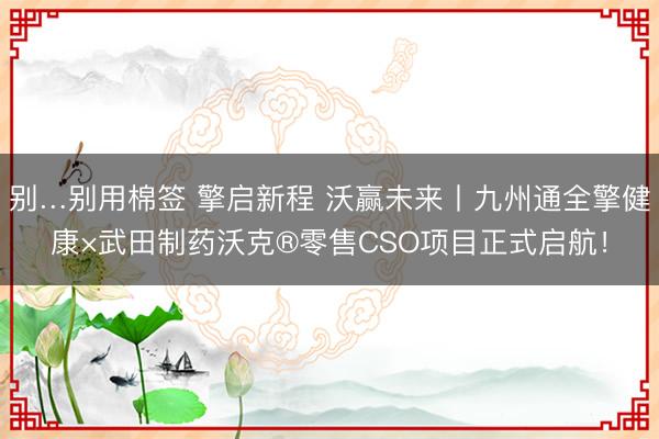 别…别用棉签 擎启新程 沃赢未来丨九州通全擎健康×武田制药沃克®零售CSO项目正式启航！