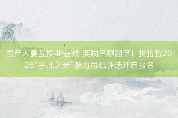 国产人妻互换4P在线 奖励名额翻倍！货拉拉2026“平凡之光”魅力司机评选开启报名