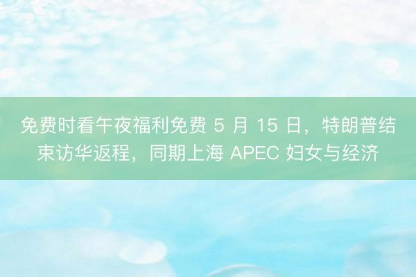 免费时看午夜福利免费 5 月 15 日，特朗普结束访华返程，同期上海 APEC 妇女与经济