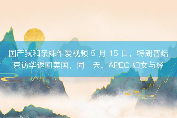 国产我和亲妺作爱视频 5 月 15 日，特朗普结束访华返回美国，同一天，APEC 妇女与经
