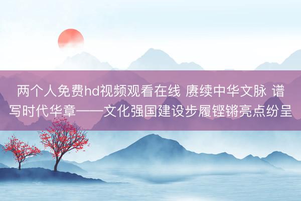 两个人免费hd视频观看在线 赓续中华文脉 谱写时代华章——文化强国建设步履铿锵亮点纷呈