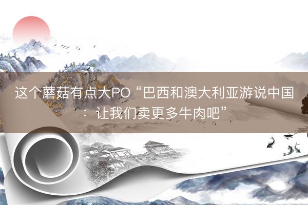 这个蘑菇有点大PO “巴西和澳大利亚游说中国：让我们卖更多牛肉吧”