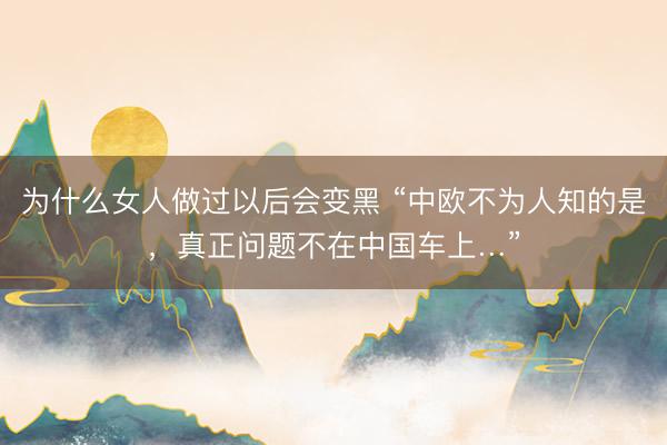 为什么女人做过以后会变黑 “中欧不为人知的是，真正问题不在中国车上…”