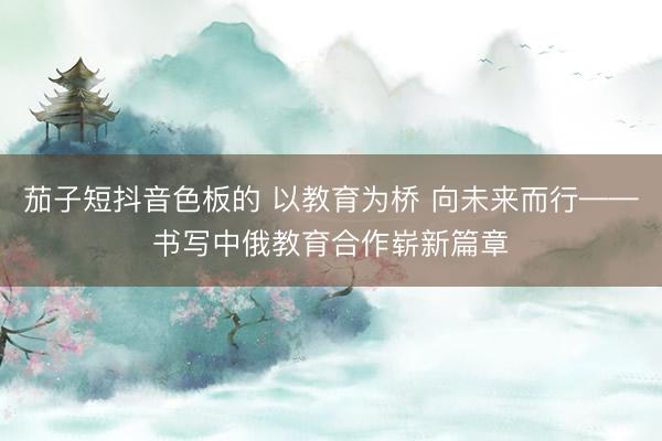 茄子短抖音色板的 以教育为桥 向未来而行——书写中俄教育合作崭新篇章