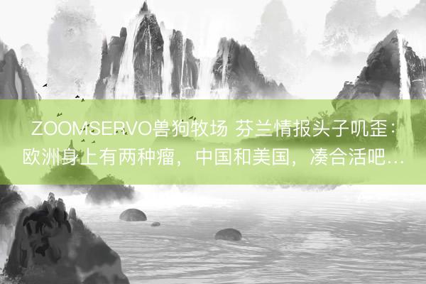 ZOOMSERVO兽狗牧场 芬兰情报头子叽歪：欧洲身上有两种瘤，中国和美国，凑合活吧…