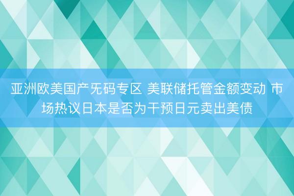 亚洲欧美国产旡码专区 美联储托管金额变动 市场热议日本是否为干预日元卖出美债