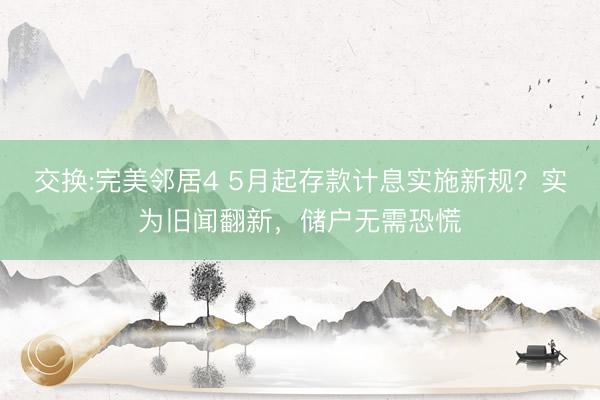 交换:完美邻居4 5月起存款计息实施新规？实为旧闻翻新，储户无需恐慌