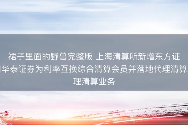 裙子里面的野兽完整版 上海清算所新增东方证券和华泰证券为利率互换综合清算会员并落地代理清算业务