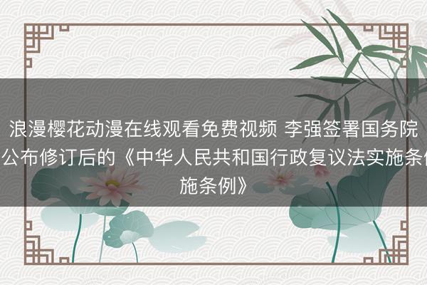 浪漫樱花动漫在线观看免费视频 李强签署国务院令 公布修订后的《中华人民共和国行政复议法实施条例》