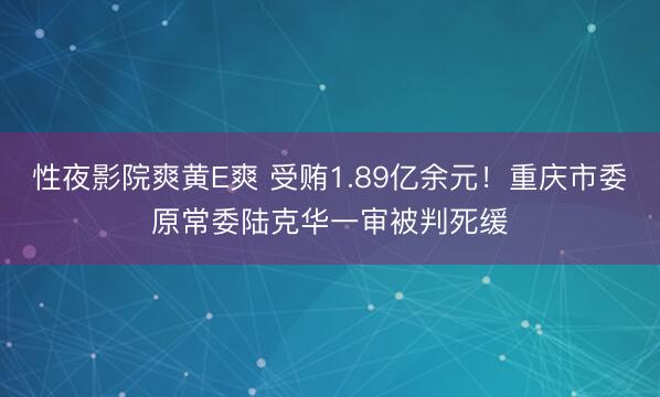 性夜影院爽黄E爽 受贿1.89亿余元！重庆市委原常委陆克华一审被判死缓