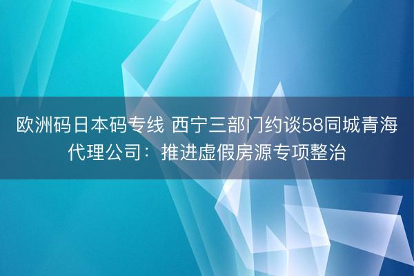 欧洲码日本码专线 西宁三部门约谈58同城青海代理公司：推进虚假房源专项整治
