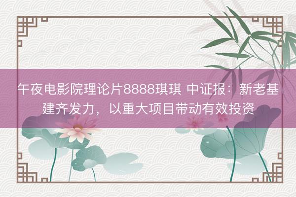 午夜电影院理论片8888琪琪 中证报：新老基建齐发力，以重大项目带动有效投资