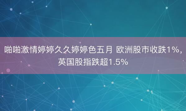 啪啪激情婷婷久久婷婷色五月 欧洲股市收跌1%，英国股指跌超1.5%