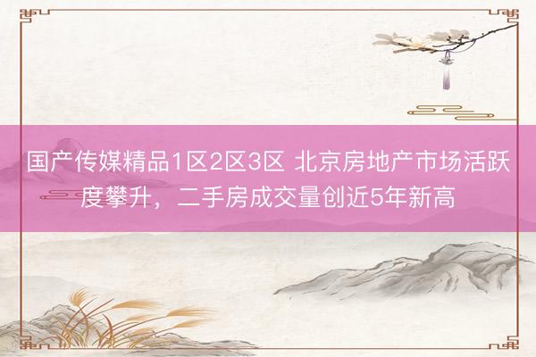 国产传媒精品1区2区3区 北京房地产市场活跃度攀升，二手房成交量创近5年新高
