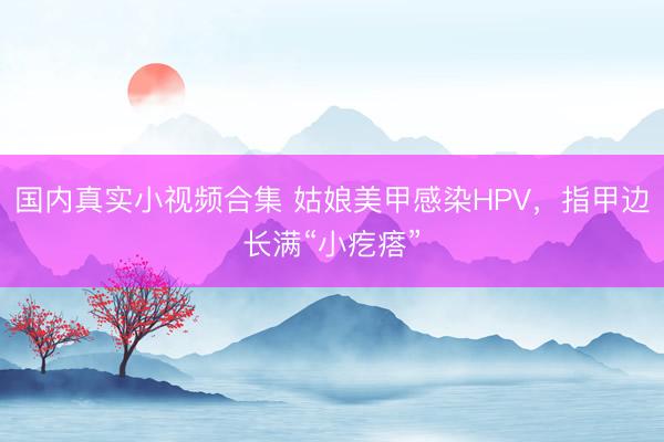 国内真实小视频合集 姑娘美甲感染HPV，指甲边长满“小疙瘩”