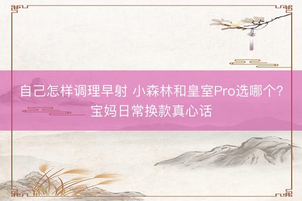 自己怎样调理早射 小森林和皇室Pro选哪个？宝妈日常换款真心话