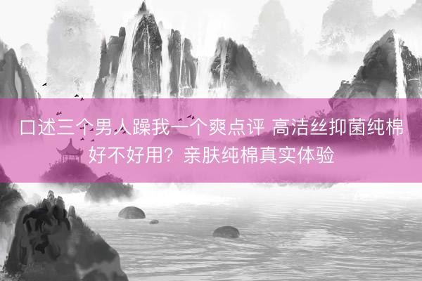 口述三个男人躁我一个爽点评 高洁丝抑菌纯棉好不好用？亲肤纯棉真实体验
