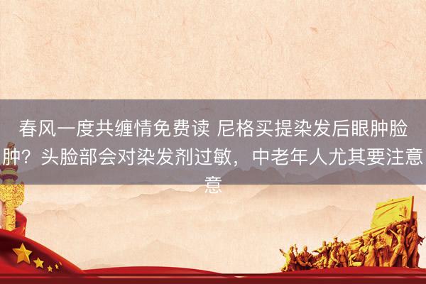 春风一度共缠情免费读 尼格买提染发后眼肿脸肿？头脸部会对染发剂过敏，中老年人尤其要注意