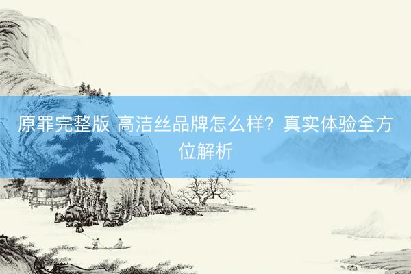 原罪完整版 高洁丝品牌怎么样？真实体验全方位解析