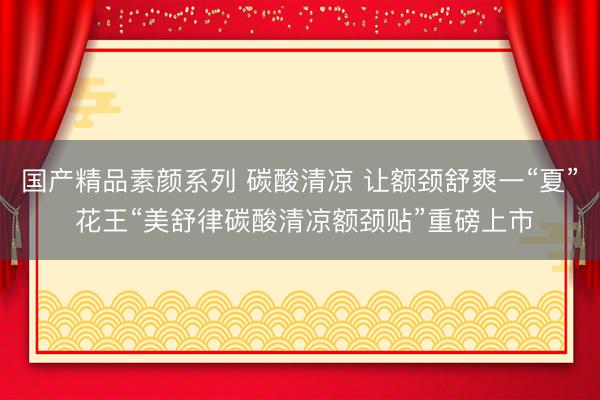 国产精品素颜系列 碳酸清凉 让额颈舒爽一“夏” 花王“美舒律碳酸清凉额颈贴”重磅上市