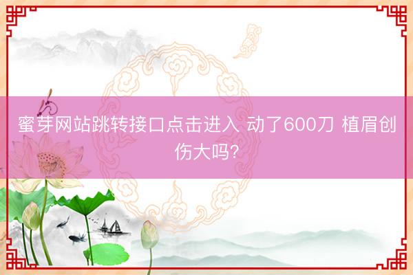 蜜芽网站跳转接口点击进入 动了600刀 植眉创伤大吗？