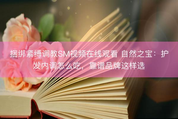 捆绑紧缚调教SM视频在线观看 自然之宝：护发内调怎么吃，靠谱品牌这样选