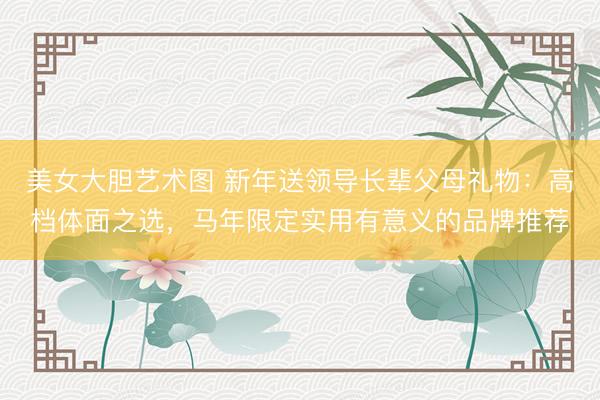 美女大胆艺术图 新年送领导长辈父母礼物：高档体面之选，马年限定实用有意义的品牌推荐