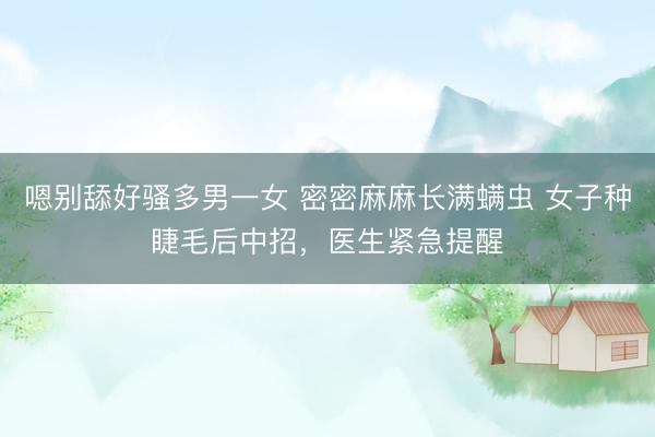 嗯别舔好骚多男一女 密密麻麻长满螨虫 女子种睫毛后中招，医生紧急提醒