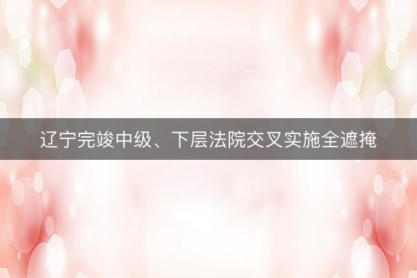 辽宁完竣中级、下层法院交叉实施全遮掩