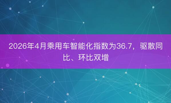 2026年4月乘用车智能化指数为36.7，驱散同比、环比双增