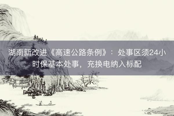 湖南新改进《高速公路条例》：处事区须24小时保基本处事，充换电纳入标配