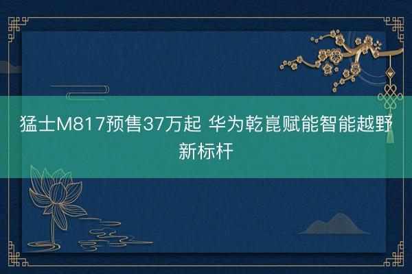 猛士M817预售37万起 华为乾崑赋能智能越野新标杆