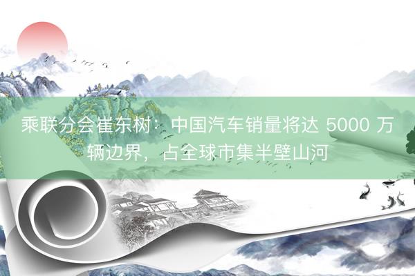 乘联分会崔东树：中国汽车销量将达 5000 万辆边界，占全球市集半壁山河