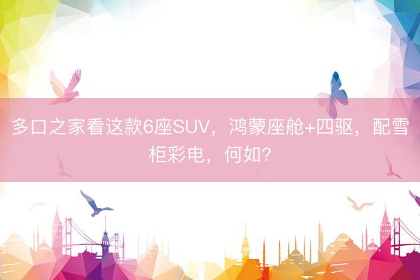 多口之家看这款6座SUV，鸿蒙座舱+四驱，配雪柜彩电，何如？