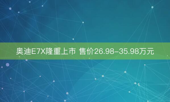 奥迪E7X隆重上市 售价26.98-35.98万元
