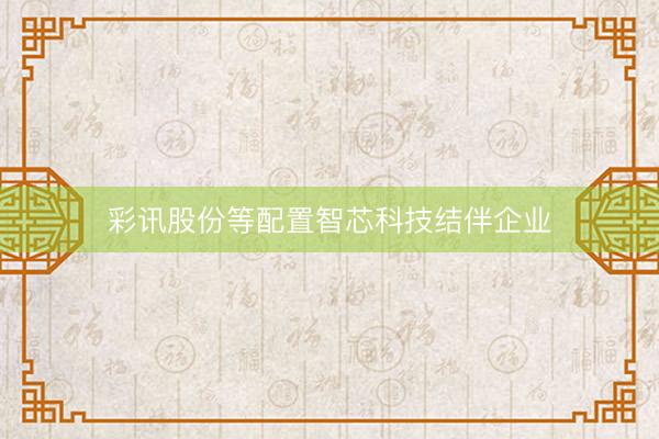 彩讯股份等配置智芯科技结伴企业