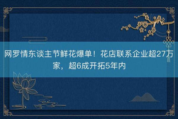 网罗情东谈主节鲜花爆单!花店联系企业超27万家,超6成开拓5年内