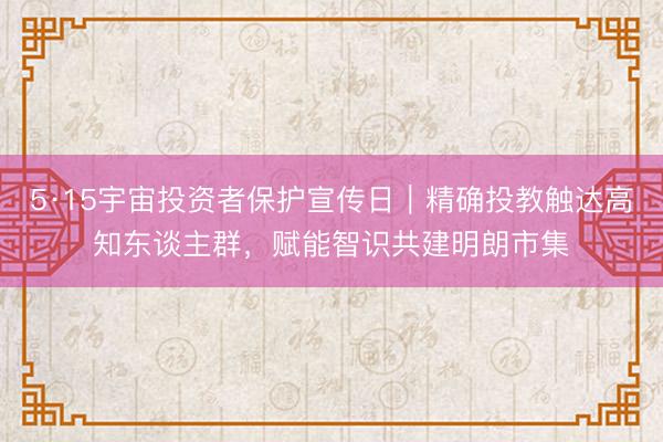 5·15宇宙投资者保护宣传日｜精确投教触达高知东谈主群，赋能智识共建明朗市集