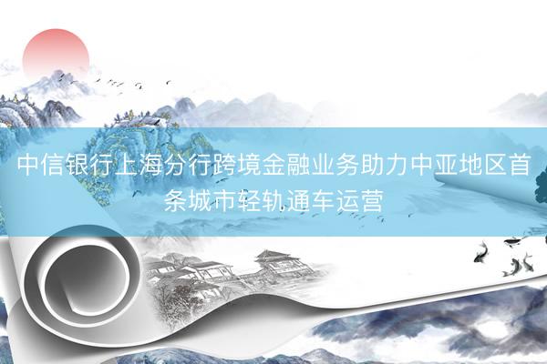 中信银行上海分行跨境金融业务助力中亚地区首条城市轻轨通车运营