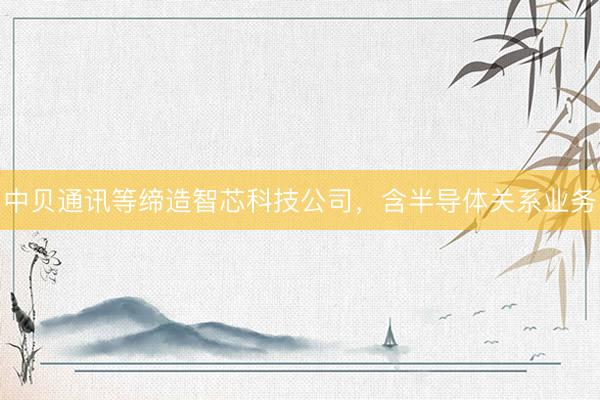 中贝通讯等缔造智芯科技公司,含半导体关系业务