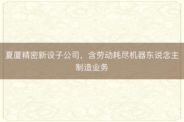 夏厦精密新设子公司，含劳动耗尽机器东说念主制造业务