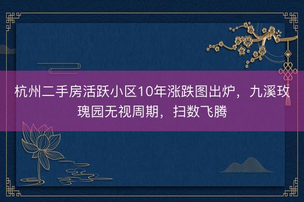 杭州二手房活跃小区10年涨跌图出炉，九溪玫瑰园无视周期，扫数飞腾