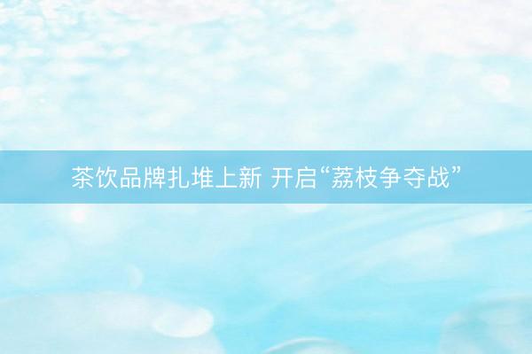 茶饮品牌扎堆上新 开启“荔枝争夺战”