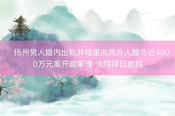 扬州男人婚内出轨并暗里向局外人赠与近4800万元案开庭审理 法院择日宣判